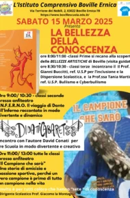 L’immagine è una locandina dell’Istituto Comprensivo Boville Ernica che promuove l’evento ‘La Bellezza della Conoscenza’, in programma per sabato 15 marzo 2025. La locandina ha un’intestazione con il nome e l’indirizzo dell’istituto, accompagnato dal logo scolastico e da altri simboli istituzionali. Il titolo dell’evento è scritto in caratteri grandi e colorati, seguito da un programma dettagliato delle attività previste per le diverse classi: • Le classi prime visiteranno le bellezze artistiche di Boville dalle 8:00 alle 11:00. • Le classi seconde, dalle 9:00 alle 10:30 presso l’anfiteatro, parteciperanno alla presentazione/spettacolo del libro ‘I.N.F.E.R.N.O.’ di David Conati, con un racconto dinamico dell’Inferno di Dante. • Le classi terze incontreranno, dalle 8:30 alle 10:30, il prof. Gianni Buccitti (referente per l’inclusione e la dispersione scolastica) e la prof.ssa Tania Martini (referente per bullismo e cyberbullismo). • Dalle 11:00 alle 13:00, tutte le classi parteciperanno all’incontro con David Conati per la presentazione del libro ‘Il Campione che sarò’, una storia di amicizia e passione sportiva. La locandina include immagini dei libri citati e un riferimento a ‘Didatticabaret’, il format utilizzato da Conati per rendere l’apprendimento coinvolgente. Il testo si conclude con un invito a partecipare rivolto a chi ha ‘sete di conoscenza’. Il nome del dirigente scolastico, Prof. Giacomo la Montagna, appare in fondo al documento